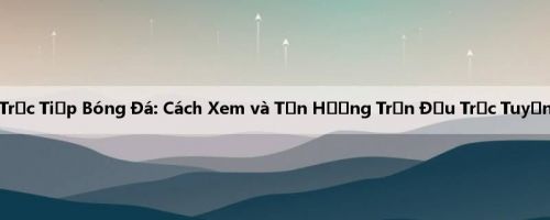 Trực Tiếp Bóng Đá: Cách Xem và Tận Hưởng Trận Đấu Trực Tuyến