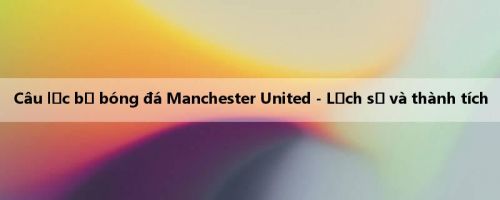 Câu lạc bộ bóng đá Manchester United - Lịch sử và thành tích