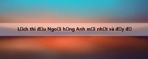 Lịch thi đấu Ngoại hạng Anh mới nhất và đầy đủ