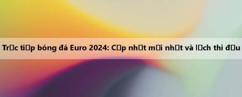 Trực tiếp bóng đá Euro 2024: Cập nhật mới nhất và lịch thi đấu