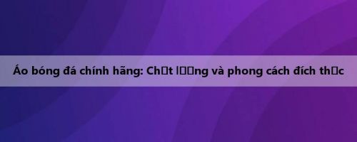 Áo bóng đá chính hãng: Chất lượng và phong cách đích thực